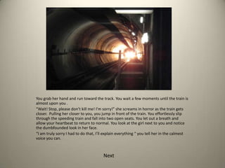 You grab her hand and run toward the track. You wait a few moments until the train is
almost upon you .
“Wait! Stop, please don’t kill me! I’m sorry!” she screams in horror as the train gets
closer. Pulling her closer to you, you jump in front of the train. You effortlessly slip
through the speeding train and fall into two open seats. You let out a breath and
allow your heartbeat to return to normal. You look at the girl next to you and notice
the dumbfounded look in her face.
“I am truly sorry I had to do that, I’ll explain everything “ you tell her in the calmest
voice you can.
Next
 