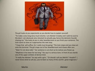 The girl looks at you expectantly as you decide how to explain yourself.
“To make a very long story much shorter, I am Aleister Crowley and I sold my soul to
the devil. I am obviously very reluctant to actually pay, hence the demonic hounds
chasing me.” She looks at you in utter bewilderment as you finish your sentence. The
train starts to slow as it approaches the next stop.
“I hope that will suffice, for I really must be going.” The train stops and you step out
onto the terminal. The girl snaps out of her bewilderment and chases after you.
“Wait I’m not done talki-” her sentence is cut short as he notices you freeze up.
“Mephisto it has been far too long.” You say in a serious tone. In front of you stands
one of the upper echelon of demon kind.
“It really has Aleister.” he says with a grin. “ Or should I call you Merlin? Houdini? I
never know what to call you, you’ve been so many of this world’s great magicians.”
Merlin Aleister
 