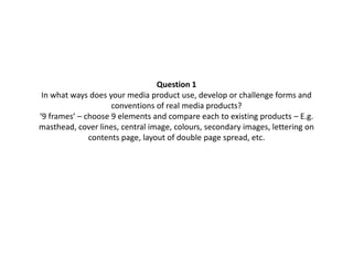 Question 1
In what ways does your media product use, develop or challenge forms and
conventions of real media products?
‘9 frames’ – choose 9 elements and compare each to existing products – E.g.
masthead, cover lines, central image, colours, secondary images, lettering on
contents page, layout of double page spread, etc.
 