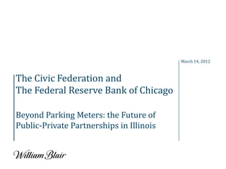 March 14, 2012



The Civic Federation and
The Federal Reserve Bank of Chicago

Beyond Parking Meters: the Future of
Public-Private Partnerships in Illinois
 