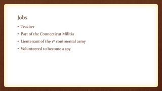 Jobs
• Teacher
• Part of the Connecticut Militia
• Lieutenant of the 1st continental army
• Volunteered to become a spy
 