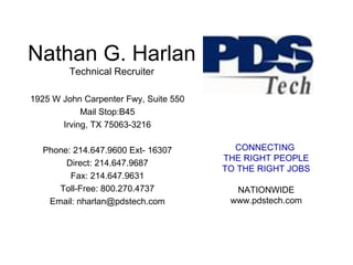 Nathan G. Harlan Technical Recruiter 1925 W John Carpenter Fwy, Suite 550 Mail Stop:B45 Irving, TX 75063-3216 Phone: 214.647.9600 Ext- 16307 Direct: 214.647.9687 Fax: 214.647.9631 Toll-Free: 800.270.4737 Email: nharlan@pdstech.com CONNECTING  THE RIGHT PEOPLE TO THE RIGHT JOBS NATIONWIDE www.pdstech.com 