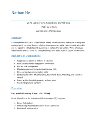 Nathan He
2575 Latimer Ave, Coquitlam, BC V3K 5X1
(778)-321-2575
nathanhe01@gmail.com
Summary
A friendly enthusiastic Gr.10 student of Port Moody Secondary School looking for an entry-level
customer service position. Possess efficient time management skills, clear communication skills
and has a positive attitude towards customers as well as other co-workers. Works effectively
independently and as a team, has strong knowledge of IT and is fluent in English and Mandarin.
Highlights of Qualifications
 Adaptable and patient to all types of situations
 Helps create a friendly and positive environment
 Efficient time management
 Effective problem solving and critical thinking skills
 Clear and positive communication skills
 Solid computer skills (MS Office Word, PowerPoint, Excel, Photoshop, and animation
design)
 Enjoys working both independently and as a team
 Fluent in English and Mandarin
Education
Port Moody Secondary School (2015-Now)
Grade 10 student in the International Baccalaureate (IB) Program
 Honor Roll student
 Outstanding student in IB Science 9 and Jazz band 9
 Great work habits student
 