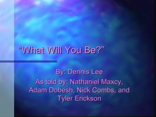 “ What Will You Be?” By: Dennis Lee As told by: Nathaniel Maxcy, Adam Dobesh, Nick Combs, and Tyler Erickson 