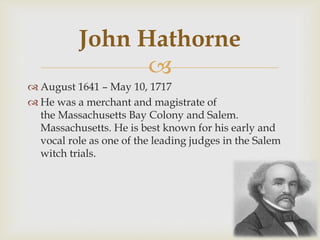 John Hathorne

 August 1641 – May 10, 1717
 He was a merchant and magistrate of
the Massachusetts Bay Colony and Salem.
Massachusetts. He is best known for his early and
vocal role as one of the leading judges in the Salem
witch trials.

 
