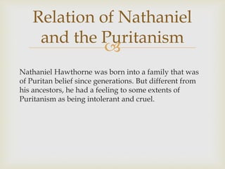 Relation of Nathaniel
and the Puritanism

Nathaniel Hawthorne was born into a family that was
of Puritan belief since generations. But different from
his ancestors, he had a feeling to some extents of
Puritanism as being intolerant and cruel.

 
