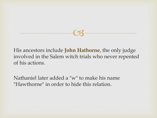 
His ancestors include John Hathorne, the only judge
involved in the Salem witch trials who never repented
of his actions.
Nathaniel later added a "w" to make his name
"Hawthorne" in order to hide this relation.

 