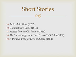Short Stories

 Twice-Told Tales (1837)
 Grandfather's Chair (1840)
 Mosses from an Old Manse (1846)
 The Snow-Image, and Other Twice-Told Tales (1852)
 A Wonder-Book for Girls and Boys (1852)

 