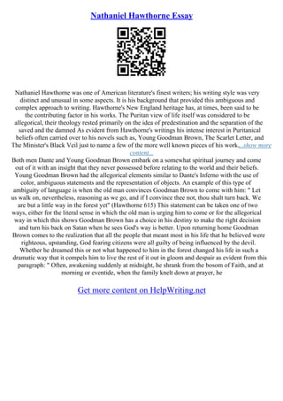 Nathaniel Hawthorne Essay
Nathaniel Hawthorne was one of American literature's finest writers; his writing style was very
distinct and unusual in some aspects. It is his background that provided this ambiguous and
complex approach to writing. Hawthorne's New England heritage has, at times, been said to be
the contributing factor in his works. The Puritan view of life itself was considered to be
allegorical, their theology rested primarily on the idea of predestination and the separation of the
saved and the damned As evident from Hawthorne's writings his intense interest in Puritanical
beliefs often carried over to his novels such as, Young Goodman Brown, The Scarlet Letter, and
The Minister's Black Veil just to name a few of the more well known pieces of his work....show more
content...
Both men Dante and Young Goodman Brown embark on a somewhat spiritual journey and come
out of it with an insight that they never possessed before relating to the world and their beliefs.
Young Goodman Brown had the allegorical elements similar to Dante's Inferno with the use of
color, ambiguous statements and the representation of objects. An example of this type of
ambiguity of language is when the old man convinces Goodman Brown to come with him: " Let
us walk on, nevertheless, reasoning as we go, and if I convince thee not, thou shalt turn back. We
are but a little way in the forest yet" (Hawthorne 615) This statement can be taken one of two
ways, either for the literal sense in which the old man is urging him to come or for the allegorical
way in which this shows Goodman Brown has a choice in his destiny to make the right decision
and turn his back on Satan when he sees God's way is better. Upon returning home Goodman
Brown comes to the realization that all the people that meant most in his life that he believed were
righteous, upstanding, God fearing citizens were all guilty of being influenced by the devil.
Whether he dreamed this or not what happened to him in the forest changed his life in such a
dramatic way that it compels him to live the rest of it out in gloom and despair as evident from this
paragraph: " Often, awakening suddenly at midnight, he shrank from the bosom of Faith, and at
morning or eventide, when the family knelt down at prayer, he
Get more content on HelpWriting.net
 
