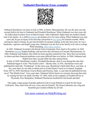 Nathaniel Hawthorne Essay examples
Nathaniel Hawthorne was born on July 4,1804, in Salem, Massachusetts. He was the only son and
second child to be born to Nathaniel and Elizabeth Hawthorne. When Nathaniel was four years old
his father died of yellow fever in Dutch Guiana. After Nathaniel's father died, his mother's family
took in his family. As a childHawthorne developed a love for story telling. When Nathaniel was nine
years old, he got an injury to his foot that caused him to stay home for fourteen months. While
nursing his injury at home, he got into the habit of constant reading. In his late teen years, he was a
handsome, vigorous, and bright young man. Nathaniel was the first in his family to be sent to college.
While attending...show more content...
In 1841, Nathaniel invested in the Brook Farm Community from April to November. In 1842,
Hawthorne married Sophia Peabody, and moved to the old manse in Concord, Massachusetts. In
1844, Nathaniel and Sophia's first child was born and they named her Una. They then moved back
to Salem and their financial problems were more difficult than ever before. In 1846, Nathaniel and
Sophia bore there second child who they named Julian.
In July of 1849, Hawthorne's mother, Elizabeth Hawthorne, died. It was during this time that
Nathaniel began to write "The Scarlet Letter" . Shortly after, in 1851, Hawthorne wrote and
published his final tale, "Feathertop". In this same year, Hawthorne's third child, Rose, was born. A
few years later, he was able to obtain post as United States Consul in Liverpool, England.
From 1857 to 1859, Hawthorne lived in Rome and Florence, Italy. A year later he published his last
novel "The Marble Faun". Four years later, Nathaniel left his home on a journey knowing that what
lie waiting for him was death. On May 19, 1864, while in the company of Franklin Pierce in
Plymouth, New Hampshire, Nathaniel Hawthorne breathed his last breath and died.
One night, a large group of people gathered in the Crystal Hillside to search for the Great
Carbuncle. They came from all over, every man for himself. The Great Carbuncle was a big and
beautiful gem wanted selfishly by all who
Get more content on HelpWriting.net
 