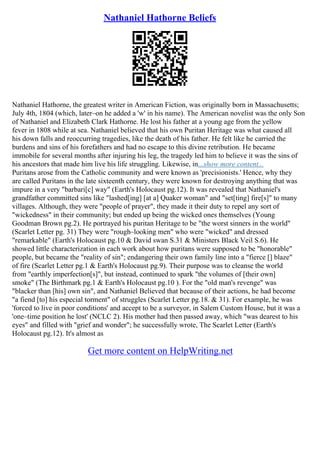 Nathaniel Hathorne Beliefs
Nathaniel Hathorne, the greatest writer in American Fiction, was originally born in Massachusetts;
July 4th, 1804 (which, later–on he added a 'w' in his name). The American novelist was the only Son
of Nathaniel and Elizabeth Clark Hathorne. He lost his father at a young age from the yellow
fever in 1808 while at sea. Nathaniel believed that his own Puritan Heritage was what caused all
his down falls and reoccurring tragedies, like the death of his father. He felt like he carried the
burdens and sins of his forefathers and had no escape to this divine retribution. He became
immobile for several months after injuring his leg, the tragedy led him to believe it was the sins of
his ancestors that made him live his life struggling. Likewise, in...show more content...
Puritans arose from the Catholic community and were known as 'precisionists.' Hence, why they
are called Puritans in the late sixteenth century, they were known for destroying anything that was
impure in a very "barbari[c] way" (Earth's Holocaust pg.12). It was revealed that Nathaniel's
grandfather committed sins like "lashed[ing] [at a] Quaker woman" and "set[ting] fire[s]" to many
villages. Although, they were "people of prayer", they made it their duty to repel any sort of
"wickedness" in their community; but ended up being the wicked ones themselves (Young
Goodman Brown pg.2). He portrayed his puritan Heritage to be "the worst sinners in the world"
(Scarlet Letter pg. 31) They were "rough–looking men" who were "wicked" and dressed
"remarkable" (Earth's Holocaust pg.10 & David swan S.31 & Ministers Black Veil S.6). He
showed little characterization in each work about how puritans were supposed to be "honorable"
people, but became the "reality of sin"; endangering their own family line into a "fierce [] blaze"
of fire (Scarlet Letter pg.1 & Earth's Holocaust pg.9). Their purpose was to cleanse the world
from "earthly imperfection[s]", but instead, continued to spark "the volumes of [their own]
smoke" (The Birthmark pg.1 & Earth's Holocaust pg.10 ). For the "old man's revenge" was
"blacker than [his] own sin", and Nathaniel Believed that because of their actions, he had become
"a fiend [to] his especial torment" of struggles (Scarlet Letter pg.18. & 31). For example, he was
'forced to live in poor conditions' and accept to be a surveyor, in Salem Custom House, but it was a
'one–time position he lost' (NCLC 2). His mother had then passed away, which "was dearest to his
eyes" and filled with "grief and wonder"; he successfully wrote, The Scarlet Letter (Earth's
Holocaust pg.12). It's almost as
Get more content on HelpWriting.net
 