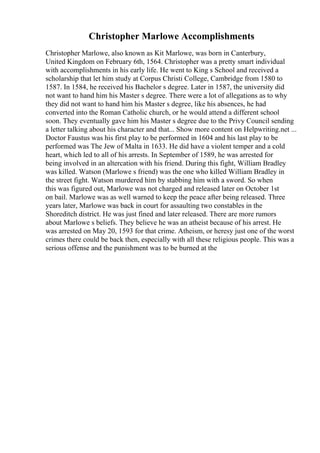 Christopher Marlowe Accomplishments
Christopher Marlowe, also known as Kit Marlowe, was born in Canterbury,
United Kingdom on February 6th, 1564. Christopher was a pretty smart individual
with accomplishments in his early life. He went to King s School and received a
scholarship that let him study at Corpus Christi College, Cambridge from 1580 to
1587. In 1584, he received his Bachelor s degree. Later in 1587, the university did
not want to hand him his Master s degree. There were a lot of allegations as to why
they did not want to hand him his Master s degree, like his absences, he had
converted into the Roman Catholic church, or he would attend a different school
soon. They eventually gave him his Master s degree due to the Privy Council sending
a letter talking about his character and that... Show more content on Helpwriting.net ...
Doctor Faustus was his first play to be performed in 1604 and his last play to be
performed was The Jew of Malta in 1633. He did have a violent temper and a cold
heart, which led to all of his arrests. In September of 1589, he was arrested for
being involved in an altercation with his friend. During this fight, William Bradley
was killed. Watson (Marlowe s friend) was the one who killed William Bradley in
the street fight. Watson murdered him by stabbing him with a sword. So when
this was figured out, Marlowe was not charged and released later on October 1st
on bail. Marlowe was as well warned to keep the peace after being released. Three
years later, Marlowe was back in court for assaulting two constables in the
Shoreditch district. He was just fined and later released. There are more rumors
about Marlowe s beliefs. They believe he was an atheist because of his arrest. He
was arrested on May 20, 1593 for that crime. Atheism, or heresy just one of the worst
crimes there could be back then, especially with all these religious people. This was a
serious offense and the punishment was to be burned at the
 