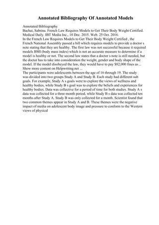 Annotated Bibliography Of Annotated Models
Annotated Bibliography
Bachai, Sabrina. French Law Requires Models to Get Their Body Weight Certified.
Medical Daily. IBT Media Inc., 18 Dec. 2015. Web. 25 Oct. 2016.
In the French Law Requires Models to Get Their Body Weight Certified , the
French National Assembly passed a bill which requires models to provide a doctor s
note stating that they are healthy. The first law was not successful because it required
models BMI (body mass index) which is not an accurate measure to determine if a
model is healthy or not. The second law states that a doctor s note is still needed, but
the doctor has to take into consideration the weight, gender and body shape of the
model. If the model disobeyed the law, they would have to pay $82,000 fines as ...
Show more content on Helpwriting.net ...
The participants were adolescents between the age of 16 through 19. The study
was divided into two groups Study A and Study B. Each study had different sub
goals. For example, Study A s goals were to explore the views of wellness and
healthy bodies, while Study B s goal was to explore the beliefs and experiences for
healthy bodies. Data was collective for a period of time for both studies. Study A s
data was collected for a three month period, while Study B s data was collected ten
months after Study A. Study B was only collected for a month. Scientist found that
two common themes appear in Study A and B. These themes were the negative
impact of media on adolescent body image and pressure to conform to the Western
views of physical
 