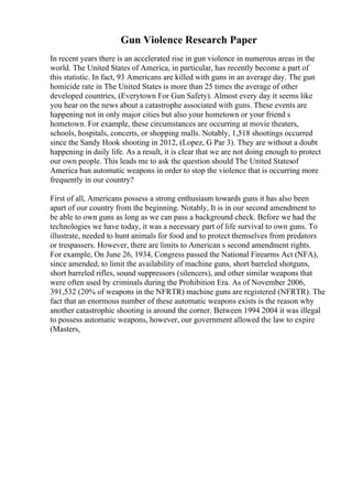 Gun Violence Research Paper
In recent years there is an accelerated rise in gun violence in numerous areas in the
world. The United States of America, in particular, has recently become a part of
this statistic. In fact, 93 Americans are killed with guns in an average day. The gun
homicide rate in The United States is more than 25 times the average of other
developed countries, (Everytown For Gun Safety). Almost every day it seems like
you hear on the news about a catastrophe associated with guns. These events are
happening not in only major cities but also your hometown or your friend s
hometown. For example, these circumstances are occurring at movie theaters,
schools, hospitals, concerts, or shopping malls. Notably, 1,518 shootings occurred
since the Sandy Hook shooting in 2012, (Lopez, G Par 3). They are without a doubt
happening in daily life. As a result, it is clear that we are not doing enough to protect
our own people. This leads me to ask the question should The United Statesof
America ban automatic weapons in order to stop the violence that is occurring more
frequently in our country?
First of all, Americans possess a strong enthusiasm towards guns it has also been
apart of our country from the beginning. Notably, It is in our second amendment to
be able to own guns as long as we can pass a background check. Before we had the
technologies we have today, it was a necessary part of life survival to own guns. To
illustrate, needed to hunt animals for food and to protect themselves from predators
or trespassers. However, there are limits to American s second amendment rights.
For example, On June 26, 1934, Congress passed the National Firearms Act (NFA),
since amended, to limit the availability of machine guns, short barreled shotguns,
short barreled rifles, sound suppressors (silencers), and other similar weapons that
were often used by criminals during the Prohibition Era. As of November 2006,
391,532 (20% of weapons in the NFRTR) machine guns are registered (NFRTR). The
fact that an enormous number of these automatic weapons exists is the reason why
another catastrophic shooting is around the corner. Between 1994 2004 it was illegal
to possess automatic weapons, however, our government allowed the law to expire
(Masters,
 