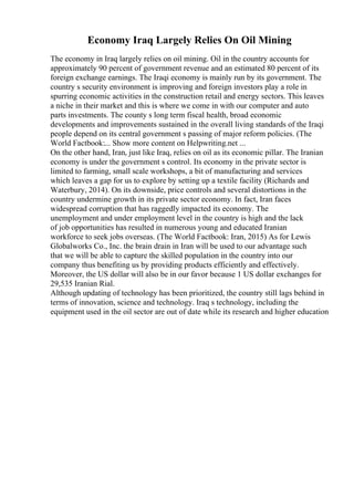 Economy Iraq Largely Relies On Oil Mining
The economy in Iraq largely relies on oil mining. Oil in the country accounts for
approximately 90 percent of government revenue and an estimated 80 percent of its
foreign exchange earnings. The Iraqi economy is mainly run by its government. The
country s security environment is improving and foreign investors play a role in
spurring economic activities in the construction retail and energy sectors. This leaves
a niche in their market and this is where we come in with our computer and auto
parts investments. The county s long term fiscal health, broad economic
developments and improvements sustained in the overall living standards of the Iraqi
people depend on its central government s passing of major reform policies. (The
World Factbook:... Show more content on Helpwriting.net ...
On the other hand, Iran, just like Iraq, relies on oil as its economic pillar. The Iranian
economy is under the government s control. Its economy in the private sector is
limited to farming, small scale workshops, a bit of manufacturing and services
which leaves a gap for us to explore by setting up a textile facility (Richards and
Waterbury, 2014). On its downside, price controls and several distortions in the
country undermine growth in its private sector economy. In fact, Iran faces
widespread corruption that has raggedly impacted its economy. The
unemployment and under employment level in the country is high and the lack
of job opportunities has resulted in numerous young and educated Iranian
workforce to seek jobs overseas. (The World Factbook: Iran, 2015) As for Lewis
Globalworks Co., Inc. the brain drain in Iran will be used to our advantage such
that we will be able to capture the skilled population in the country into our
company thus benefiting us by providing products efficiently and effectively.
Moreover, the US dollar will also be in our favor because 1 US dollar exchanges for
29,535 Iranian Rial.
Although updating of technology has been prioritized, the country still lags behind in
terms of innovation, science and technology. Iraq s technology, including the
equipment used in the oil sector are out of date while its research and higher education
 