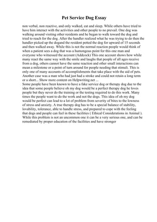Pet Service Dog Essay
non verbal, non reactive, and only walked, eat and sleep. While others have tried to
have him interact with the activities and other people to no prevail. One dog was
walking around visiting other residents and he began to walk toward the dog and
tried to reach for the dog. After the handler realized what he was trying to do then the
handler picked up the dogand the resident petted the dog for upward of 15 seconds
and then walked away. While this is not the normal reaction people would think of
when a patient sees a dog that was a humongous point for this one man and
everyone who witnessed the account (Addcock) This one account shows how while
many react the same way with the smile and laughs that people of all ages receive
from a dog, others cannot have the same reaction and other small interactions can
mean a milestone or a point of turn around for people needing that stimuli. This is
only one of many accounts of accomplishments that take place with the aid of pets.
Another case was a man who had just had a stroke and could not retain a long term
or a short... Show more content on Helpwriting.net ...
Some people have been known to have a fake service dog or therapy dog due to the
idea that some people believe oh my dog would be a perfect therapy dog he loves
people but they never do the training or the testing required to do this work. Many
times the people want to do the work and not the dogs. This idea of oh my dog
would be perfect can lead to a lot of problem from severity of bites to the lowness
of stress and anxiety. A true therapy dog has to be a special balance of stability,
lovability, tolerance, able to handle stress, and prepared to cope with the feeling
that dogs and people can feel in these facilities ( Ethical Considerations in Animal ).
While this problem is not an uncommon one it can be a very serious one, and can be
remediated by proper education of the facilities and have stronger
 