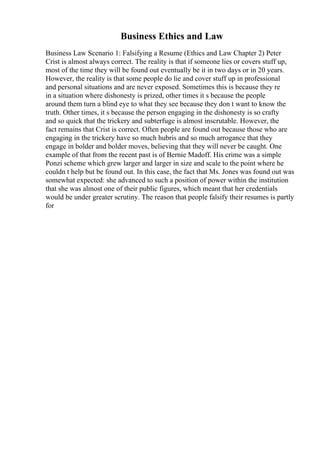 Business Ethics and Law
Business Law Scenario 1: Falsifying a Resume (Ethics and Law Chapter 2) Peter
Crist is almost always correct. The reality is that if someone lies or covers stuff up,
most of the time they will be found out eventually be it in two days or in 20 years.
However, the reality is that some people do lie and cover stuff up in professional
and personal situations and are never exposed. Sometimes this is because they re
in a situation where dishonesty is prized, other times it s because the people
around them turn a blind eye to what they see because they don t want to know the
truth. Other times, it s because the person engaging in the dishonesty is so crafty
and so quick that the trickery and subterfuge is almost inscrutable. However, the
fact remains that Crist is correct. Often people are found out because those who are
engaging in the trickery have so much hubris and so much arrogance that they
engage in bolder and bolder moves, believing that they will never be caught. One
example of that from the recent past is of Bernie Madoff. His crime was a simple
Ponzi scheme which grew larger and larger in size and scale to the point where he
couldn t help but be found out. In this case, the fact that Ms. Jones was found out was
somewhat expected: she advanced to such a position of power within the institution
that she was almost one of their public figures, which meant that her credentials
would be under greater scrutiny. The reason that people falsify their resumes is partly
for
 