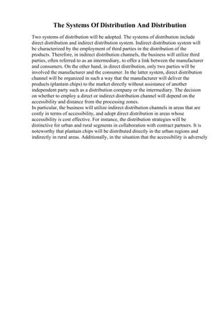 The Systems Of Distribution And Distribution
Two systems of distribution will be adopted. The systems of distribution include
direct distribution and indirect distribution system. Indirect distribution system will
be characterized by the employment of third parties in the distribution of the
products. Therefore, in indirect distribution channels, the business will utilize third
parties, often referred to as an intermediary, to offer a link between the manufacturer
and consumers. On the other hand, in direct distribution, only two parties will be
involved the manufacturer and the consumer. In the latter system, direct distribution
channel will be organized in such a way that the manufacturer will deliver the
products (plantain chips) to the market directly without assistance of another
independent party such as a distribution company or the intermediary. The decision
on whether to employ a direct or indirect distribution channel will depend on the
accessibility and distance from the processing zones.
In particular, the business will utilize indirect distribution channels in areas that are
costly in terms of accessibility, and adopt direct distribution in areas whose
accessibility is cost effective. For instance, the distribution strategies will be
distinctive for urban and rural segments in collaboration with contract partners. It is
noteworthy that plantain chips will be distributed directly in the urban regions and
indirectly in rural areas. Additionally, in the situation that the accessibility is adversely
 
