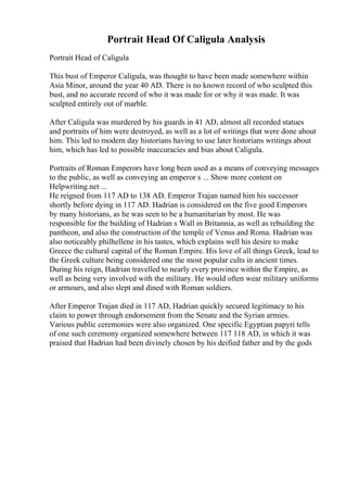 Portrait Head Of Caligula Analysis
Portrait Head of Caligula
This bust of Emperor Caligula, was thought to have been made somewhere within
Asia Minor, around the year 40 AD. There is no known record of who sculpted this
bust, and no accurate record of who it was made for or why it was made. It was
sculpted entirely out of marble.
After Caligula was murdered by his guards in 41 AD, almost all recorded statues
and portraits of him were destroyed, as well as a lot of writings that were done about
him. This led to modern day historians having to use later historians writings about
him, which has led to possible inaccuracies and bias about Caligula.
Portraits of Roman Emperors have long been used as a means of conveying messages
to the public, as well as conveying an emperor s ... Show more content on
Helpwriting.net ...
He reigned from 117 AD to 138 AD. Emperor Trajan named him his successor
shortly before dying in 117 AD. Hadrian is considered on the five good Emperors
by many historians, as he was seen to be a humanitarian by most. He was
responsible for the building of Hadrian s Wall in Britannia, as well as rebuilding the
pantheon, and also the construction of the temple of Venus and Roma. Hadrian was
also noticeably philhellene in his tastes, which explains well his desire to make
Greece the cultural capital of the Roman Empire. His love of all things Greek, lead to
the Greek culture being considered one the most popular cults in ancient times.
During his reign, Hadrian travelled to nearly every province within the Empire, as
well as being very involved with the military. He would often wear military uniforms
or armours, and also slept and dined with Roman soldiers.
After Emperor Trajan died in 117 AD, Hadrian quickly secured legitimacy to his
claim to power through endorsement from the Senate and the Syrian armies.
Various public ceremonies were also organized. One specific Egyptian papyri tells
of one such ceremony organized somewhere between 117 118 AD, in which it was
praised that Hadrian had been divinely chosen by his deified father and by the gods
 