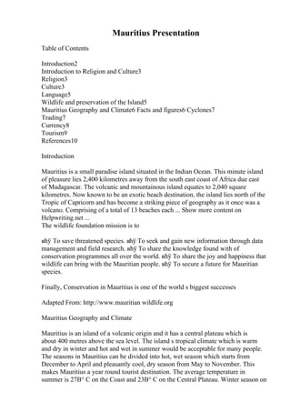 Mauritius Presentation
Table of Contents
Introduction2
Introduction to Religion and Culture3
Religion3
Culture3
Language5
Wildlife and preservation of the Island5
Mauritius Geography and Climate6 Facts and figures6 Cyclones7
Trading7
Currency8
Tourism9
References10
Introduction
Mauritius is a small paradise island situated in the Indian Ocean. This minute island
of pleasure lies 2,400 kilometres away from the south east coast of Africa due east
of Madagascar. The volcanic and mountainous island equates to 2,040 square
kilometres. Now known to be an exotic beach destination, the island lies north of the
Tropic of Capricorn and has become a striking piece of geography as it once was a
volcano. Comprising of a total of 13 beaches each ... Show more content on
Helpwriting.net ...
The wildlife foundation mission is to
вћў To save threatened species. вћў To seek and gain new information through data
management and field research. вћў To share the knowledge found with of
conservation programmes all over the world. вћў To share the joy and happiness that
wildlife can bring with the Mauritian people. вћў To secure a future for Mauritian
species.
Finally, Conservation in Mauritius is one of the world s biggest successes
Adapted From: http://www.mauritian wildlife.org
Mauritius Geography and Climate
Mauritius is an island of a volcanic origin and it has a central plateau which is
about 400 metres above the sea level. The island s tropical climate which is warm
and dry in winter and hot and wet in summer would be acceptable for many people.
The seasons in Mauritius can be divided into hot, wet season which starts from
December to April and pleasantly cool, dry season from May to November. This
makes Mauritius a year round tourist destination. The average temperature in
summer is 27В° C on the Coast and 23В° C on the Central Plateau. Winter season on
 