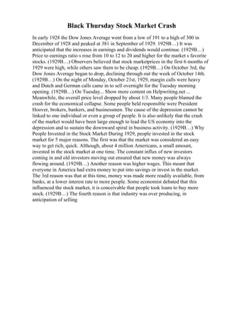 Black Thursday Stock Market Crash
In early 1928 the Dow Jones Average went from a low of 191 to a high of 300 in
December of 1928 and peaked at 381 in September of 1929. 1929В…) It was
anticipated that the increases in earnings and dividends would continue. (1929В…)
Price to earnings ratio s rose from 10 to 12 to 20 and higher for the market s favorite
stocks. (1929В…) Observers believed that stock marketprices in the first 6 months of
1929 were high, while others saw them to be cheap. (1929В…) On October 3rd, the
Dow Jones Average began to drop, declining through out the week of October 14th.
(1929В…) On the night of Monday, October 21st, 1929, margin calls were heavy
and Dutch and German calls came in to sell overnight for the Tuesday morning
opening. (1929В…) On Tuesday... Show more content on Helpwriting.net ...
Meanwhile, the overall price level dropped by about 1/3. Many people blamed the
crash for the economical collapse. Some people held responsible were President
Hoover, brokers, bankers, and businessmen. The cause of the depression cannot be
linked to one individual or even a group of people. It is also unlikely that the crash
of the market would have been large enough to lead the US economy into the
depression and to sustain the downward spiral in business activity. (1929В…) Why
People Invested in the Stock Market During 1929, people invested in the stock
market for 5 major reasons. The first was that the market was considered an easy
way to get rich, quick. Although, about 4 million Americans, a small amount,
invested in the stock market at one time. The constant influx of new investors
coming in and old investors moving out ensured that new money was always
flowing around. (1929В…) Another reason was higher wages. This meant that
everyone in America had extra money to put into savings or invest in the market.
The 3rd reason was that at this time, money was made more readily available, from
banks, at a lower interest rate to more people. Some economist debated that this
influenced the stock market, it is conceivable that people took loans to buy more
stock. (1929В…) The fourth reason is that industry was over producing, in
anticipation of selling
 