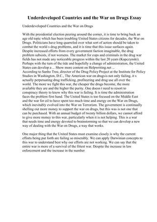 Underdeveloped Countries and the War on Drugs Essay
Underdeveloped Countries and the War on Drugs
With the presidential election peering around the corner, it is time to bring back an
age old topic which has been troubling United States citizens for decades, the War on
Drugs. Politicians have long quarreled over what sort of action should be taken to
combat the world s drug problems, and it is time that this issue surfaces again.
Despite increased efforts from every government faction imaginable, the drug
problem subsists, if not worsens. The market for cops and criminals in the drug war
fields has not made any noticeable progress within the last 20 years (Kapczynski).
Perhaps with the turn of the tide and hopefully a change of administration, the United
States can develop a ... Show more content on Helpwriting.net ...
According to Sanho Tree, director of the Drug Policy Project at the Institute for Policy
Studies in Washington, D.C., The American war on drugsis not only failing, it s
actually perpetuating drug trafficking, profiteering and drug use all over the
world. The more we fight this war, the cheaper the drugs become, the more
available they are and the higher the purity. One doesn t need to resort to
conspiracy theory to know why this war is failing. It is time the administration
faces the problem first hand. The United States is too focused on the Middle East
and the war for oil to have spent too much time and energy on the War on Drugs,
which inevitably evolved into the War on Terrorism. The government is continually
shelling out more money to support the war on drugs, but this was is not one that
can be purchased. With an annual budget of twenty billion dollars, we cannot afford
to give more money to this war, particularly when it is not helping. This is a war
that needs time and energy devoted to brainstorming so that we can develop a new
way of dealing with the War on Drugs, a way that works.
One major thing that the United States must examine closely is why the current
efforts being put forth are failing so miserably. We can apply Darwinian concepts to
this war to understand best why our efforts are not working. We can say that the
entire war is more of a survival of the fittest war. Despite the increase in law
enforcement and the increase in the number
 