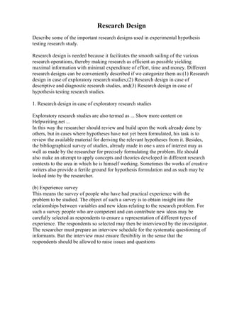 Research Design
Describe some of the important research designs used in experimental hypothesis
testing research study.
Research design is needed because it facilitates the smooth sailing of the various
research operations, thereby making research as efficient as possible yielding
maximal information with minimal expenditure of effort, time and money. Different
research designs can be conveniently described if we categorize them as:(1) Research
design in case of exploratory research studies;(2) Research design in case of
descriptive and diagnostic research studies, and(3) Research design in case of
hypothesis testing research studies.
1. Research design in case of exploratory research studies
Exploratory research studies are also termed as ... Show more content on
Helpwriting.net ...
In this way the researcher should review and build upon the work already done by
others, but in cases where hypotheses have not yet been formulated, his task is to
review the available material for deriving the relevant hypotheses from it. Besides,
the bibliographical survey of studies, already made in one s area of interest may as
well as made by the researcher for precisely formulating the problem. He should
also make an attempt to apply concepts and theories developed in different research
contexts to the area in which he is himself working. Sometimes the works of creative
writers also provide a fertile ground for hypothesis formulation and as such may be
looked into by the researcher.
(b) Experience survey
This means the survey of people who have had practical experience with the
problem to be studied. The object of such a survey is to obtain insight into the
relationships between variables and new ideas relating to the research problem. For
such a survey people who are competent and can contribute new ideas may be
carefully selected as respondents to ensure a representation of different types of
experience. The respondents so selected may then be interviewed by the investigator.
The researcher must prepare an interview schedule for the systematic questioning of
informants. But the interview must ensure flexibility in the sense that the
respondents should be allowed to raise issues and questions
 