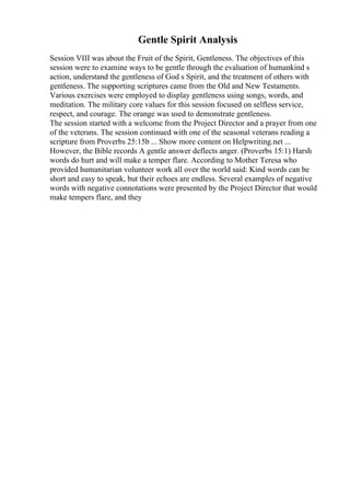 Gentle Spirit Analysis
Session VIII was about the Fruit of the Spirit, Gentleness. The objectives of this
session were to examine ways to be gentle through the evaluation of humankind s
action, understand the gentleness of God s Spirit, and the treatment of others with
gentleness. The supporting scriptures came from the Old and New Testaments.
Various exercises were employed to display gentleness using songs, words, and
meditation. The military core values for this session focused on selfless service,
respect, and courage. The orange was used to demonstrate gentleness.
The session started with a welcome from the Project Director and a prayer from one
of the veterans. The session continued with one of the seasonal veterans reading a
scripture from Proverbs 25:15b ... Show more content on Helpwriting.net ...
However, the Bible records A gentle answer deflects anger. (Proverbs 15:1) Harsh
words do hurt and will make a temper flare. According to Mother Teresa who
provided humanitarian volunteer work all over the world said: Kind words can be
short and easy to speak, but their echoes are endless. Several examples of negative
words with negative connotations were presented by the Project Director that would
make tempers flare, and they
 