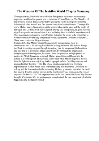 The Wonders Of The Invisible World Chapter Summary
Throughout time, historians have relied on first person encounters to accurately
depict the world and the people at a certain time. Cotton Mather s, The Wonders of
the Invisible World, does exactly that by giving the reader a perspective into the
Salem witch trials as well as a first person view from Mather himself. Through this
work, Mather shares his opinions on the actions taken in the trials and the works of
the Devil and God inside of New England. During this time period, religion played a
significant part in society such that it was a driving force behind the hysteria created.
This hysteria doesn t seem to reach Mather, but rather he seems to be compelled to
write due to his pre existing concern for society against the Devil and witchcraft....
Show more content on Helpwriting.net ...
It seems to be that Mather makes this deduction with guidance from his
observations and is his driving force behind writing Wonders. He feels as though
the Devil is running rampant through the colony that he has poured his heart into
and also that it is a personal attack against him. Even though he understands
everything that is taking place, he doesn t have the power as a single person to
destroy it. All of this comes as though Mather knew this would happen to the
colony at a certain point. This preface can be seen when Mather begins to discuss
how the Ephesians were rejoicing in God s gospel and the Devil began to try and
dismantle all of their joy (151). The whole situation seems to be a prophetic
experience for Mather which leads to him realizing how rooted the Devil is in his
colony and the destruction that he is causing. He later goes on to state that, the devil
has made a dreadful knot of witches in the county implying, once again, the rooted
aspect of the Devil (152). This expresses one of the true characteristics of why Mather
brought Wonders to life; he wants people to understand the true magnitude of what is
happening and the reason behind
 