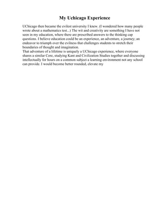 My Uchicago Experience
UChicago then became the evilest university I knew. (I wondered how many people
wrote about a mathematics test...) The wit and creativity are something I have not
seen in my education, where there are prescribed answers to the thinking cap
questions. I believe education could be an experience, an adventure, a journey; an
endeavor to triumph over the evilness that challenges students to stretch their
boundaries of thought and imagination.
That adventure of a lifetime is uniquely a UChicago experience, where everyone
shares a similar Core, studying Kant and Civilization Studies together and discussing
intellectually for hours on a common subject a learning environment not any school
can provide. I would become better rounded, elevate my
 