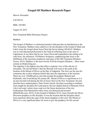 Gospel Of Matthew Research Paper
Denver Alexander
L26758110
BIBL 104 D03
August 18, 2015
New Testament Bible Dictionary Project:
Matthew
The Gospel of Matthew is a historical narrative that provides an introduction to the
New Testament. Matthew (also called Levi by the disciples in the Gospelof Mark and
Luke) wrote the Gospel about Jesus Christ the Savior during AD 60 65. Matthew
was as well educated professional in the field of collecting taxes in the area of
Capernaum. It was there that he saw Jesus Christ and responded to the calling to be
with Jesus. He references 130 Hebrew Scriptures, emphasizing that Jesus is the
fulfillment of the messianic prophecies and types of the Old Testament (Hindson
Towns, 2013). Matthew is the most Jewish of all the Gospels (Hindson ... Show more
content on Helpwriting.net ...
The ridgeline is the highest area that offers a majestic view of the old city of
Jerusalem. The Jewish belief is that the Messiah will come to the earth at the
location of the Mount of Olives on the Day of Judgment. The Jews use the area for
cemeteries due to their religious beliefs that state the importance of the location.
There are over 150,000 graves sites that include the prophets Malachi and
Zechariah, who lived during 5th century BC. Mount of Olives is significant as it is
an area traveled well during the life of Jesus Christ in the New Testament. Several
churches have marked places; Pater Noster church, the place according to tradition
Jesus taught his disciples the Lords prayer; the tear shaped church of Dominus Flevit
( the Lord wept ) where Jesus wept over the future destruction of the city;
Gethsemane (Gat Shemanim) where Jesus was betrayed and arrested
(BibleWalks.com, 2015). In the Gospel of Matthew 24 25, Jesus foretells the Olivet
Discourse prophecy to His disciples. It was the location that the disciples asked
Jesus questions about the signs of the future kingdom or the Lord. The Mount of
Olives is a very significant place for Jesus to give the prophecy for His second
 