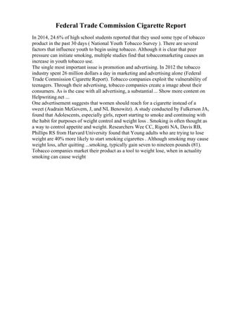 Federal Trade Commission Cigarette Report
In 2014, 24.6% of high school students reported that they used some type of tobacco
product in the past 30 days ( National Youth Tobacco Survey ). There are several
factors that influence youth to begin using tobacco. Although it is clear that peer
pressure can initiate smoking, multiple studies find that tobaccomarketing causes an
increase in youth tobacco use.
The single most important issue is promotion and advertising. In 2012 the tobacco
industry spent 26 million dollars a day in marketing and advertising alone (Federal
Trade Commission Cigarette Report). Tobacco companies exploit the vulnerability of
teenagers. Through their advertising, tobacco companies create a image about their
consumers. As is the case with all advertising, a substantial ... Show more content on
Helpwriting.net ...
One advertisement suggests that women should reach for a cigarette instead of a
sweet (Audrain McGovern, J, and NL Benowitz). A study conducted by Fulkerson JA,
found that Adolescents, especially girls, report starting to smoke and continuing with
the habit for purposes of weight control and weight loss . Smoking is often thought as
a way to control appetite and weight. Researchers Wee CC, Rigotti NA, Davis RB,
Phillips RS from Harvard University found that Young adults who are trying to lose
weight are 40% more likely to start smoking cigarettes . Although smoking may cause
weight loss, after quitting ...smoking, typically gain seven to nineteen pounds (81).
Tobacco companies market their product as a tool to weight lose, when in actuality
smoking can cause weight
 