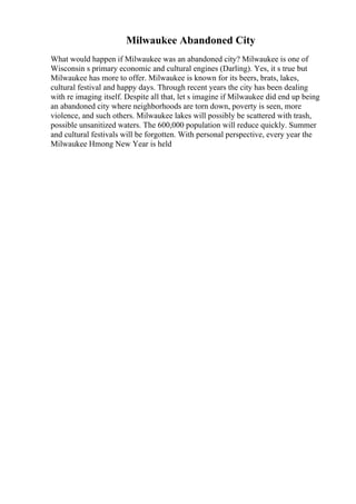 Milwaukee Abandoned City
What would happen if Milwaukee was an abandoned city? Milwaukee is one of
Wisconsin s primary economic and cultural engines (Darling). Yes, it s true but
Milwaukee has more to offer. Milwaukee is known for its beers, brats, lakes,
cultural festival and happy days. Through recent years the city has been dealing
with re imaging itself. Despite all that, let s imagine if Milwaukee did end up being
an abandoned city where neighborhoods are torn down, poverty is seen, more
violence, and such others. Milwaukee lakes will possibly be scattered with trash,
possible unsanitized waters. The 600,000 population will reduce quickly. Summer
and cultural festivals will be forgotten. With personal perspective, every year the
Milwaukee Hmong New Year is held
 