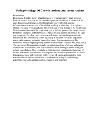 Pathophysiology Of Chronic Asthma And Acute Asthma
Introduction
Respiratory disorder, mostly affect the upper or lower respiratory tract, however
bacterial or viral infection are the causative agent and the disease is common in all
ages. In addition, the lungs and the bronchi can also be affected, causing
inflammation and obstruction of the airflow resulting in wheezing, chest tightness,
stridor, low grade fever, cough, and hemoptysis due severe damage to the lung tissues.
Most common diseases of the respiratory system include; pneumonia, croup, asthma,
bronchitis, laryngitis, and tuberculosis, affected disease location determines the signs
and symptoms. Hereditary and environmental factors such as allergens and other
irritants can be a contributory factor, especially in children. However, respiratory
compromise occur as a result of incomplete airway development among this
vulnerable population predisposing them to chronic asthma (Huether McCance, 2012).
The purpose of this paper is to describe the pathophysiology of chronic asthma and
acute asthma exacerbation, with explanation of arterial blood gas pattern during an
asthma exacerbation. Also, explain how ethnicity might impact pathophysiology of
asthma and asthma exacerbation. The diagnosis and treatment plan needed to relieve
the presented signs and symptoms will be reviewed. Lastly, constructs two mind
maps for chronic asthma and asthma exacerbation including its epidemiology,
pathophysiology, clinical presentation, diagnosis and treatment.
 