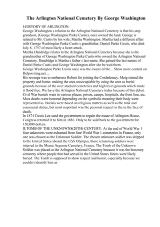 The Arlington National Cemetery By George Washington
I:HISTORY OF ARLINGTON:
George Washington s relation to the Arlington National Cemetery is that his step
grandson, (George Washington Parke Custis), once owned the land. George is
related to Mr. Custis by his wife, Martha Washington. Martha had a different affair
with George Washington Parke Custis s grandfather, Daniel Parke Custis, who died
July 8, 1757 of most likely a heart attack.
Martha Dandridge relates to the Arlington National Cemetery because she is the
grandmother of George Washington Parke Custiswho owned the Arlington National
Cemetery. Dandridge is Martha s father s last name. She gained the last names of
Daniel Parke Custis and George Washington after she be wed them.
George Washington Parke Custis once was the owner of the... Show more content on
Helpwriting.net ...
His revenge was to embarrass Robert for joining the Confederacy. Meig ruined the
property and home, making the area unoccupiable by using the area as burial
grounds because of the over stocked cemeteries and high level grounds which made
it flood free. We have the Arlington National Cemetery today because of this debut.
Civil War burials were in various places; prison, camps, hospitals, the front line, etc.
Most deaths were honored depending on the symbolic meaning their body were
represented as. Burials were based on religious matters as well as the rank and
communal duties, but most important was the personal respect in the in the face of
death.
In 1874 Custis Lee sued the government to regain the estate of Arlington House,
Congress returned it to him in 1883. Only to be sold back to the government for
150,000 dollars.
II:TOMB OF THE UNKNOWNS(20TH) CENTURY: At the end of World War 1
four unknowns were exhumed from four World War 1 cemeteries in France, only
one was chosen as the Unknown Soldier. The chosen unknown soldier was shipped
to the United States aboard the USS Olympia, those remaining soldiers were
interred in the Meuse Argonne Cemetery, France. The Tomb of the Unknown
Soldier was placed at the Arlington National Cemetery because it was the honorary
cemetery where people that had served in the United States forces were likely
buried. The Tomb is supposed to show respect and honor, especially because we
couldn t identify him as
 