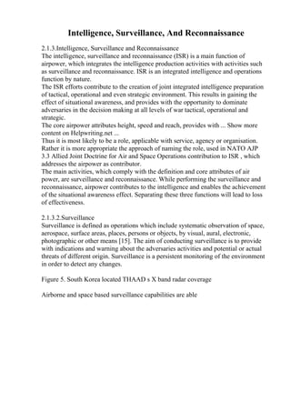 Intelligence, Surveillance, And Reconnaissance
2.1.3.Intelligence, Surveillance and Reconnaissance
The intelligence, surveillance and reconnaissance (ISR) is a main function of
airpower, which integrates the intelligence production activities with activities such
as surveillance and reconnaissance. ISR is an integrated intelligence and operations
function by nature.
The ISR efforts contribute to the creation of joint integrated intelligence preparation
of tactical, operational and even strategic environment. This results in gaining the
effect of situational awareness, and provides with the opportunity to dominate
adversaries in the decision making at all levels of war tactical, operational and
strategic.
The core airpower attributes height, speed and reach, provides with ... Show more
content on Helpwriting.net ...
Thus it is most likely to be a role, applicable with service, agency or organisation.
Rather it is more appropriate the approach of naming the role, used in NATO AJP
3.3 Allied Joint Doctrine for Air and Space Operations contribution to ISR , which
addresses the airpower as contributor.
The main activities, which comply with the definition and core attributes of air
power, are surveillance and reconnaissance. While performing the surveillance and
reconnaissance, airpower contributes to the intelligence and enables the achievement
of the situational awareness effect. Separating these three functions will lead to loss
of effectiveness.
2.1.3.2.Surveillance
Surveillance is defined as operations which include systematic observation of space,
aerospace, surface areas, places, persons or objects, by visual, aural, electronic,
photographic or other means [15]. The aim of conducting surveillance is to provide
with indications and warning about the adversaries activities and potential or actual
threats of different origin. Surveillance is a persistent monitoring of the environment
in order to detect any changes.
Figure 5. South Korea located THAAD s X band radar coverage
Airborne and space based surveillance capabilities are able
 