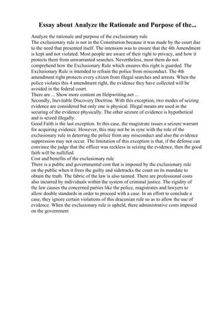 Essay about Analyze the Rationale and Purpose of the...
Analyze the rationale and purpose of the exclusionary rule
The exclusionary rule is not in the Constitution because it was made by the court due
to the need that presented itself. The intension was to ensure that the 4th Amendment
is kept and not violated. Most people are aware of their right to privacy, and how it
protects them from unwarranted searches. Nevertheless, most them do not
comprehend how the Exclusionary Rule which ensures this right is guarded. The
Exclusionary Rule is intended to refrain the police from misconduct. The 4th
amendment right protects every citizen from illegal searches and arrests. When the
police violates this 4 amendment right, the evidence they have collected will be
avoided in the federal court.
There are ... Show more content on Helpwriting.net ...
Secondly, Inevitable Discovery Doctrine. With this exception, two modes of seizing
evidence are considered but only one is physical. Illegal means are used in the
securing of the evidence physically. The other seizure of evidence is hypothetical
and is seized illegally.
Good Faith is the last exception. In this case, the magistrate issues a seizure warrant
for acquiring evidence. However, this may not be in sync with the role of the
exclusionary rule in deterring the police from any misconduct and also the evidence
suppression may not occur. The limitation of this exception is that, if the defense can
convince the judge that the officer was reckless in seizing the evidence, then the good
faith will be nullified.
Cost and benefits of the exclusionary rule
There is a public and governmental cost that is imposed by the exclusionary rule
on the public when it frees the guilty and sidetracks the court on its mandate to
obtain the truth. The fabric of the law is also tainted. There are professional costs
also incurred by individuals within the system of criminal justice. The rigidity of
the law causes the concerned parties like the police, magistrates and lawyers to
allow double standards in order to proceed with a case. In an effort to conclude a
case, they ignore certain violations of this draconian rule so as to allow the use of
evidence. When the exclusionary rule is upheld, there administrative costs imposed
on the government
 