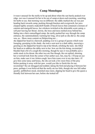 Camp Monologue
it wasn t unusual for the molly to be up and about when the sun barely peaked over
ridge. nor was it unusual for her to be out of camp at dawn each morning, searching
for herbs to use. that morning was no different. the oddly marked she cat was just
heading back towards camp, pushing through bracken and overgrowth, her jaws
clasped tightly around a makeshift bundle of beech leaves that contained a mixture of
catmint and marigold leaves. her whiskers twitched at the delectable scent catnip, a
soft purr leaving her throat. slowly, the trees and moss melted away behind her,
fading into a their camouflaged camp. the molly pushed her way through the camp
entrance, the sunimmediately warming her long, silver pelt as she did so. the camp
was, as... Show more content on Helpwriting.net ...
she dipped her head in a farewell, padding over to a group of queens which were
lounging, gossiping in the shade. she took a seat next to a dark tabby, meowing a
greeting as she dipped her head to nip at her thrush, relishing the taste. she lifted
her head as to address the tabby next to her. how are the kits doing, ravenstripe?
blackkit had a bit of a cough this morning, though he says it was probably just a
nettle stuck in his throat. the other two are fine though, the cat replied, shooting
her a worried look from the corner of her amber eyes. hm, may be. i ll keep an eye
on him, make sure it isn t kitten cough. have him come over to my den later; i ll
give him some tansy and honey, the she cat took a few more bites of the prey
before pushing it away with her paw. would you like to finish this for me,
ravenstripe? the cat shrugged and nodded, taking the bird and placing it between her
paws. perhaps it was believed that the molly ate too little, though she was full rather
quickly. pebblefrost stood, stretched once more, dipping her head to give the queen a
friendly lick between her ears, before she trotted off
 