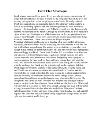 Earth Club Monologue
Derek always treats me like a queen. Every week he gives me a new mixtape of
songs that remind him of my eyes or smile. To be completely honest, he gives me
so many mixtapes that I ve started giving them to Charlie. He really enjoys it.
Derek also supports my environmental beliefs. The other day in the cafeteria at
school, he tried using a plastic fork. But I encouraged that he use a metal fork
because 1) He is earth club treasurer and 2) I believe small acts like that can really
help the environment for the better. Although he didn t want to, he did it because it
meant a lot to me. His simple acts of kindness made me feel so special and warm
inside. I never thought I would meet someone who acknowledged the small things
about me. Sometimes... Show more content on Helpwriting.net ...
No matter what issue would come up in Candice s life she wouldn t tell anyone,
she would just internalize it. She did everything she could to make it look like she
had it all without any problems. She wanted to be perfect for everyone else, even
though it didn t make her completely happy. The one person who made her feel less
alone and happy was Derek. Derek made Candice feel better about herself because
she was able to tell him things he need to get done. Patrick explains how girls
choose boys who have problems so they feel as though they have a purpose. A
purpose meaning they can work on them and try to change them into want they
want. And because Candice comes from a middle class family, she isn t to familiar
with the hardships that Derek may be going through so she begins to feel that
Derek needs her for moral support. When Derek hit her, she took the blame and
told Charlie that she was okay and that she could handle it. Candice took the
responsibility for Derek hitting her, like most women do in abusive relationships
because she really loved him and believed he would change. Since Candice
internalized her problems, she pushed people away who wanted to help her. She
thought she had all the answers. Once she was pregnant she no longer had any
answers she just broke down because Derek left her once he found out. All she had
left was Charlie to look too for help. Even though Candice was mean to Charlie for
so long, he was still there for her when she needed him. This part of the book
helped reunite their brother and sister bond. At this point Candice was sad, yet still
hopeful. She knew that she still had her family support and college ahead but as of
right now the saddest would slowly go
 