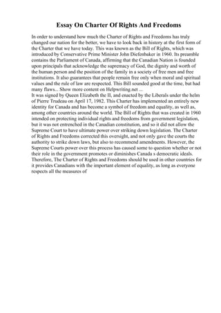 Essay On Charter Of Rights And Freedoms
In order to understand how much the Charter of Rights and Freedoms has truly
changed our nation for the better, we have to look back in history at the first form of
the Charter that we have today. This was known as the Bill of Rights, which was
introduced by Conservative Prime Minister John Diefenbaker in 1960. Its preamble
contains the Parliament of Canada, affirming that the Canadian Nation is founded
upon principals that acknowledge the supremacy of God, the dignity and worth of
the human person and the position of the family in a society of free men and free
institutions. It also guarantees that people remain free only when moral and spiritual
values and the rule of law are respected. This Bill sounded good at the time, but had
many flaws... Show more content on Helpwriting.net ...
It was signed by Queen Elizabeth the II, and enacted by the Liberals under the helm
of Pierre Trudeau on April 17, 1982. This Charter has implemented an entirely new
identity for Canada and has become a symbol of freedom and equality, as well as,
among other countries around the world. The Bill of Rights that was created in 1960
intended on protecting individual rights and freedoms from government legislation,
but it was not entrenched in the Canadian constitution, and so it did not allow the
Supreme Court to have ultimate power over striking down legislation. The Charter
of Rights and Freedoms corrected this oversight, and not only gave the courts the
authority to strike down laws, but also to recommend amendments. However, the
Supreme Courts power over this process has caused some to question whether or not
their role in the government promotes or diminishes Canada s democratic ideals.
Therefore, The Charter of Rights and Freedoms should be used in other countries for
it provides Canadians with the important element of equality, as long as everyone
respects all the measures of
 