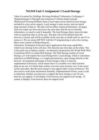 Nt1310 Unit 3 Assignment 1 Local Storage
Table of content No.TitlePage 1Existing Problem2 2Alternative Techniques 3
2Implementing4 6 3Strength and weaknesses7 4Future Improvement8
5Reference9 Existing Problems Data of user input can be stored in local storage,
included in every server request. Local storage is more secure, and can stored
large amounts of data in. The data will not affect website performance. All pages
from one origin can store and access the same data. But the server need the
information, we need to send it manually. The local Storage object stores the data
with no expiration date or set by user. The data will not be deleted when the
browser is closed, and will be available on the next day or month until we use C# to
remove it. We are using ASP.NET with the C# programming to solve the existing
...
Show more content on Helpwriting.net ...
Alternative Techniques In the past native applications had some capabilities
which were missing in the web area. This function can store data on the client. This
is the good way to replace cookies. An alternative proposed by the World Wide Web
Consortium (W3C) is called Web Storage. The Web Storage contain of Local
Storage, so I will explain the Local Storage here. Local storage, which is sometimes
referred to as DOM Storage, is a simple persistent key value storage directly in the
browser. An important advantage of local storage is that it is natively
implemented in browsers, which means that it is available even when external
plug ins are not. It is better than cookies, can store more memory size. It also more
secure and safety. But the local storage is not support older version of browser. We
also need to send client information manually. Implementation Firstly, write a code
to determine whether your browser is support the local storage or not. If your
browser can support, it will display Your browser can support local storage . If
cannot, it displays Your browser does not support local
 