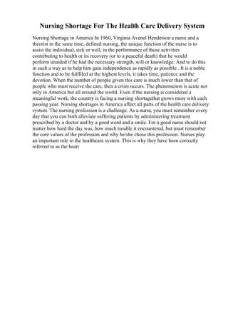 Nursing Shortage For The Health Care Delivery System
Nursing Shortage in America In 1960, Virginia Avenel Henderson a nurse and a
theorist in the same time, defined nursing, the unique function of the nurse is to
assist the individual, sick or well, in the performance of those activities
contributing to health or its recovery (or to a peaceful death) that he would
perform unaided if he had the necessary strength, will or knowledge. And to do this
in such a way as to help him gain independence as rapidly as possible . It is a noble
function and to be fulfilled at the highest levels, it takes time, patience and the
devotion. When the number of people given this care is much lower than that of
people who must receive the care, then a crisis occurs. The phenomenon is acute not
only in America but all around the world. Even if the nursing is considered a
meaningful work, the country is facing a nursing shortagethat grows more with each
passing year. Nursing shortages in America affect all parts of the health care delivery
system. The nursing profession is a challenge. As a nurse, you must remember every
day that you can both alleviate suffering patients by administering treatment
prescribed by a doctor and by a good word and a smile. For a good nurse should not
matter how hard the day was, how much trouble it encountered, but must remember
the core values of the profession and why he/she chose this profession. Nurses play
an important role in the healthcare system. This is why they have been correctly
referred to as the heart
 