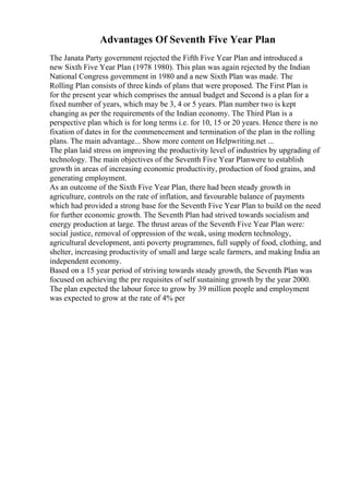 Advantages Of Seventh Five Year Plan
The Janata Party government rejected the Fifth Five Year Plan and introduced a
new Sixth Five Year Plan (1978 1980). This plan was again rejected by the Indian
National Congress government in 1980 and a new Sixth Plan was made. The
Rolling Plan consists of three kinds of plans that were proposed. The First Plan is
for the present year which comprises the annual budget and Second is a plan for a
fixed number of years, which may be 3, 4 or 5 years. Plan number two is kept
changing as per the requirements of the Indian economy. The Third Plan is a
perspective plan which is for long terms i.e. for 10, 15 or 20 years. Hence there is no
fixation of dates in for the commencement and termination of the plan in the rolling
plans. The main advantage... Show more content on Helpwriting.net ...
The plan laid stress on improving the productivity level of industries by upgrading of
technology. The main objectives of the Seventh Five Year Planwere to establish
growth in areas of increasing economic productivity, production of food grains, and
generating employment.
As an outcome of the Sixth Five Year Plan, there had been steady growth in
agriculture, controls on the rate of inflation, and favourable balance of payments
which had provided a strong base for the Seventh Five Year Plan to build on the need
for further economic growth. The Seventh Plan had strived towards socialism and
energy production at large. The thrust areas of the Seventh Five Year Plan were:
social justice, removal of oppression of the weak, using modern technology,
agricultural development, anti poverty programmes, full supply of food, clothing, and
shelter, increasing productivity of small and large scale farmers, and making India an
independent economy.
Based on a 15 year period of striving towards steady growth, the Seventh Plan was
focused on achieving the pre requisites of self sustaining growth by the year 2000.
The plan expected the labour force to grow by 39 million people and employment
was expected to grow at the rate of 4% per
 