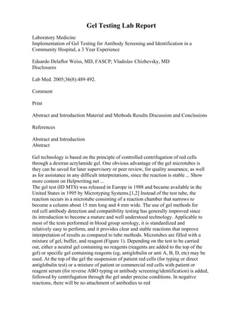 Gel Testing Lab Report
Laboratory Medicine
Implementation of Gel Testing for Antibody Screening and Identification in a
Community Hospital, a 3 Year Experience
Eduardo Delaflor Weiss, MD, FASCP; Vladislav Chizhevsky, MD
Disclosures
Lab Med. 2005;36(8):489 492.
Comment
Print
Abstract and Introduction Material and Methods Results Discussion and Conclusions
References
Abstract and Introduction
Abstract
Gel technology is based on the principle of controlled centrifugation of red cells
through a dextran acrylamide gel. One obvious advantage of the gel microtubes is
they can be saved for later supervisory or peer review, for quality assurance, as well
as for assistance in any difficult interpretations, since the reaction is stable ... Show
more content on Helpwriting.net ...
The gel test (ID MTS) was released in Europe in 1988 and became available in the
United States in 1995 by Microtyping Systems.[1,2] Instead of the test tube, the
reaction occurs in a microtube consisting of a reaction chamber that narrows to
become a column about 15 mm long and 4 mm wide. The use of gel methods for
red cell antibody detection and compatibility testing has generally improved since
its introduction to become a mature and well understood technology. Applicable to
most of the tests performed in blood group serology, it is standardized and
relatively easy to perform, and it provides clear and stable reactions that improve
interpretation of results as compared to tube methods. Microtubes are filled with a
mixture of gel, buffer, and reagent (Figure 1). Depending on the test to be carried
out, either a neutral gel containing no reagents (reagents are added to the top of the
gel) or specific gel containing reagents (eg, antiglobulin or anti A, B, D, etc) may be
used. At the top of the gel the suspension of patient red cells (for typing or direct
antiglobulin test) or a mixture of patient or commercial red cells with patient or
reagent serum (for reverse ABO typing or antibody screening/identification) is added,
followed by centrifugation through the gel under precise conditions. In negative
reactions, there will be no attachment of antibodies to red
 