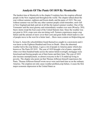 Analysis Of The Panic Of 1819 By Monticello
The hardest time at Monticello in the chapter 9 explains how the eruption affected
people in the New england and throughout the world. The chapter talked about the
year without summer, eighteen and frozen death, and the panic of 1819. The year
without summer was not like any other summer people could remember, snow fell
in New England and dark and not al all like the typical summer weather. One of the
Vermonter said the most gloomy and extraordinary weather ever seen (Wood p. 203).
Snow storm swept the East coast of the United Statesin June. Since the weather was
not great in 1816, crops were also not doing well. Farmers experiences major crop
failure and the amount of snow cover their corn and grain fields which leads to a lot
of people move to the west for a better land.... Show more content on Helpwriting.net
...
In June 6, Annsville schoolchildren found themselves caught in a snowstorm and it
was know as the Eighteen Hundred and Froze to Death . Since the abnormal
weather led to the crop failure, it gave a lot of people in America panic which also
known as The Panic Of 1819 . The year of 1819 brought a lot of panic, especially
when over three hundred banks across the nation failed overnight, mortgages were
foreclosed and forcing people out of their home and their farm. The year of 1819
also increase unemployment, so almost everyone in the U.S ended up living in
poverty. The chapter also point out that Thomas Jefferson himself experiences the
Panic. Thomas Jefferson himself wrote never were such hard time as on the ordinary
America. The eruption not only cause weather problem,crop failure, it cause the first
major economic depression in the United States as
 
