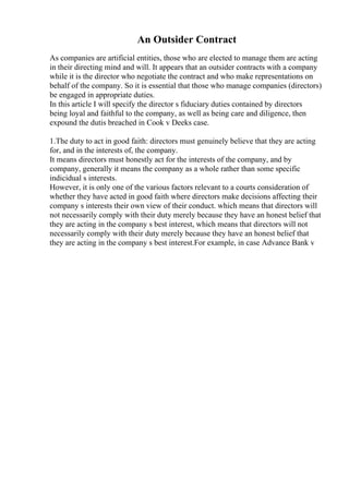 An Outsider Contract
As companies are artificial entities, those who are elected to manage them are acting
in their directing mind and will. It appears that an outsider contracts with a company
while it is the director who negotiate the contract and who make representations on
behalf of the company. So it is essential that those who manage companies (directors)
be engaged in appropriate duties.
In this article I will specify the director s fiduciary duties contained by directors
being loyal and faithful to the company, as well as being care and diligence, then
expound the dutis breached in Cook v Deeks case.
1.The duty to act in good faith: directors must genuinely believe that they are acting
for, and in the interests of, the company.
It means directors must honestly act for the interests of the company, and by
company, generally it means the company as a whole rather than some specific
indicidual s interests.
However, it is only one of the various factors relevant to a courts consideration of
whether they have acted in good faith where directors make decisions affecting their
company s interests their own view of their conduct. which means that directors will
not necessarily comply with their duty merely because they have an honest belief that
they are acting in the company s best interest, which means that directors will not
necessarily comply with their duty merely because they have an honest belief that
they are acting in the company s best interest.For example, in case Advance Bank v
 