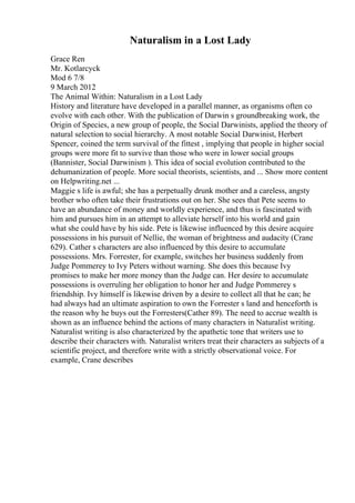 Naturalism in a Lost Lady
Grace Ren
Mr. Kotlarcyck
Mod 6 7/8
9 March 2012
The Animal Within: Naturalism in a Lost Lady
History and literature have developed in a parallel manner, as organisms often co
evolve with each other. With the publication of Darwin s groundbreaking work, the
Origin of Species, a new group of people, the Social Darwinists, applied the theory of
natural selection to social hierarchy. A most notable Social Darwinist, Herbert
Spencer, coined the term survival of the fittest , implying that people in higher social
groups were more fit to survive than those who were in lower social groups
(Bannister, Social Darwinism ). This idea of social evolution contributed to the
dehumanization of people. More social theorists, scientists, and ... Show more content
on Helpwriting.net ...
Maggie s life is awful; she has a perpetually drunk mother and a careless, angsty
brother who often take their frustrations out on her. She sees that Pete seems to
have an abundance of money and worldly experience, and thus is fascinated with
him and pursues him in an attempt to alleviate herself into his world and gain
what she could have by his side. Pete is likewise influenced by this desire acquire
possessions in his pursuit of Nellie, the woman of brightness and audacity (Crane
629). Cather s characters are also influenced by this desire to accumulate
possessions. Mrs. Forrester, for example, switches her business suddenly from
Judge Pommerey to Ivy Peters without warning. She does this because Ivy
promises to make her more money than the Judge can. Her desire to accumulate
possessions is overruling her obligation to honor her and Judge Pommerey s
friendship. Ivy himself is likewise driven by a desire to collect all that he can; he
had always had an ultimate aspiration to own the Forrester s land and henceforth is
the reason why he buys out the Forresters(Cather 89). The need to accrue wealth is
shown as an influence behind the actions of many characters in Naturalist writing.
Naturalist writing is also characterized by the apathetic tone that writers use to
describe their characters with. Naturalist writers treat their characters as subjects of a
scientific project, and therefore write with a strictly observational voice. For
example, Crane describes
 