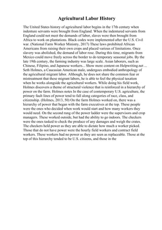 Agricultural Labor History
The United States history of agricultural labor begins in the 17th century when
indenture servants were brought from England. When the indentured servants from
England could not meet the demands of labor, slaves were then brought from
Africa to work on plantations. Black codes were implemented after the U.S. Civil
war. (National Farm Worker Ministry, 2017) These laws prohibited African
Americans from raising their own crops and placed various of limitations. Once
slavery was abolished, the demand of labor rose. During this time, migrants from
Mexico could move freely across the border to do temporary seasonal jobs. By the
late 19th century, the farming industry was large scale. Asian laborers, such as
Chinese, Filipino, and Japanese workers... Show more content on Helpwriting.net ...
Seth Holmes, a Caucasian American male, undergoes embodied anthropology of
the agricultural migrant labor. Although, he does not share the common fear or
mistreatment that these migrant labors, he is able to feel the physical taxation
when he works alongside the agricultural workers. While doing his field work,
Holmes discovers a theme of structural violence that is reinforced in a hierarchy of
power on the farm. Holmes notes In the case of contemporary U.S. agriculture, the
primary fault lines of power tend to fall along categories of race, class, and
citizenship. (Holmes, 2013, 50) On the farm Holmes worked on, there was a
hierarchy of power that began with the farm executives at the top. These people
were the ones who decided when work would start and how many workers they
would need. On the second rung of the power ladder were the supervisors and crop
managers. These worked outside, but had the ability to go indoors. The checkers
were the ones tasked to check the produce of any damages and weigh the crates.
The checkers held power as they are able to dictate how much a worker picked.
Those that do not have power were the hourly field workers and contract field
workers. These workers had no power as they are seen as replaceable. Those at the
top of this hierarchy tended to be U.S. citizens, and those in the
 