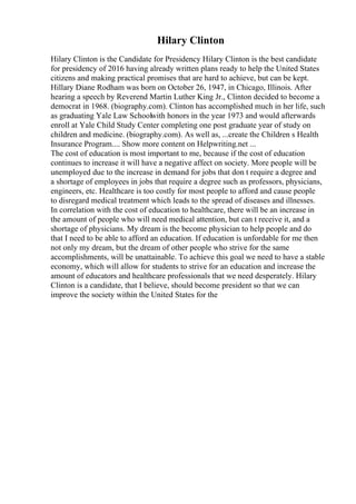 Hilary Clinton
Hilary Clinton is the Candidate for Presidency Hilary Clinton is the best candidate
for presidency of 2016 having already written plans ready to help the United States
citizens and making practical promises that are hard to achieve, but can be kept.
Hillary Diane Rodham was born on October 26, 1947, in Chicago, Illinois. After
hearing a speech by Reverend Martin Luther King Jr., Clinton decided to become a
democrat in 1968. (biography.com). Clinton has accomplished much in her life, such
as graduating Yale Law Schoolwith honors in the year 1973 and would afterwards
enroll at Yale Child Study Center completing one post graduate year of study on
children and medicine. (biography.com). As well as, ...create the Children s Health
Insurance Program.... Show more content on Helpwriting.net ...
The cost of education is most important to me, because if the cost of education
continues to increase it will have a negative affect on society. More people will be
unemployed due to the increase in demand for jobs that don t require a degree and
a shortage of employees in jobs that require a degree such as professors, physicians,
engineers, etc. Healthcare is too costly for most people to afford and cause people
to disregard medical treatment which leads to the spread of diseases and illnesses.
In correlation with the cost of education to healthcare, there will be an increase in
the amount of people who will need medical attention, but can t receive it, and a
shortage of physicians. My dream is the become physician to help people and do
that I need to be able to afford an education. If education is unfordable for me then
not only my dream, but the dream of other people who strive for the same
accomplishments, will be unattainable. To achieve this goal we need to have a stable
economy, which will allow for students to strive for an education and increase the
amount of educators and healthcare professionals that we need desperately. Hilary
Clinton is a candidate, that I believe, should become president so that we can
improve the society within the United States for the
 