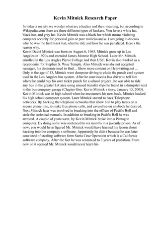 Kevin Mitnick Research Paper
In today s society we wonder what are a hacker and their meaning, but according to
Wikipedia.com there are three different types of hackers. You have a white hat,
black hat, and grey hat. Kevin Mitnick was a black hat which means violating
computer security for personal gain or pure maliciousness. I am going to discuss
why he was the first black hat, what he did, and how he was penalized. Here s the
reason why.
Kevin David Mitnick was born on August 6, 1963. Mitnick grew up in Los
Angeles in 1970s and attended James Monroe High School. Later Mr. Mitnick
enrolled in the Los Angles Pierce College and then USC. Kevin also worked as a
receptionist for Stephen S. Wise Temple. Also Mitnick was shy not accepted
teenager, his desperate need to find ... Show more content on Helpwriting.net ...
Only at the age of 13, Mitnick went dumpster diving to elude the punch card system
used in the Los Angeles bus system. After he convinced a bus driver to tell him
where he could buy his own ticket punch for a school project , he was able to ride
any bus in the greater LA area using unused transfer slips he found in a dumpster next
to the bus company garage (Chapter One: Kevin Mitnick s story, January 13, 2003).
Kevin Mitnick was in high school when he encounters his next hack. Mitnick hacked
his high school computer system. Later Mitnick started to hack Telephone
networks. By hacking the telephone networks that allow him to play treats on a
secure phone line, to make free phone calls, and eavesdrop on anybody he desired.
Next Mitnick later was involved in breaking into the offices of Pacific Bell and
stole the technical manuals. In addition to breaking in Pacific Bell he was
arrested. A couple of years went, by Kevin Mitnick broke into a Pentagon
computer. By doing so he was sentenced to six months in a juvenile prison. As of
now, you would have figured Mr. Mitnick would have learned his lesson about
hacking into the company s software. Apparently he didn t because he was later
convicted of stealing software form Santa Cruz Operation which is a California
software company. After the fact he was sentenced to 3 years of probation. From
now on it seemed Mr. Mitnick would never learn his
 